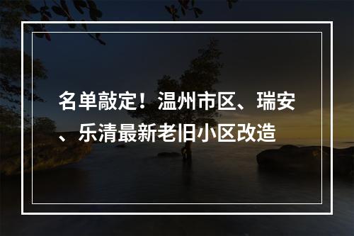 名单敲定！温州市区、瑞安、乐清最新老旧小区改造