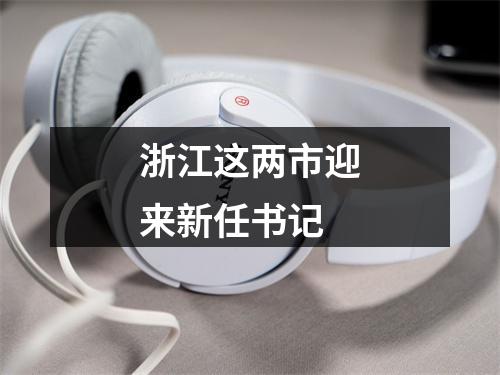 浙江这两市迎来新任书记