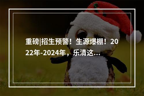 重磅|招生预警！生源爆棚！2022年-2024年，乐清这些学校招生“亮红灯”了