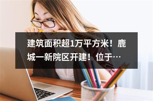 建筑面积超1万平方米！鹿城一新院区开建！位于…