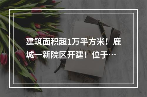 建筑面积超1万平方米！鹿城一新院区开建！位于…