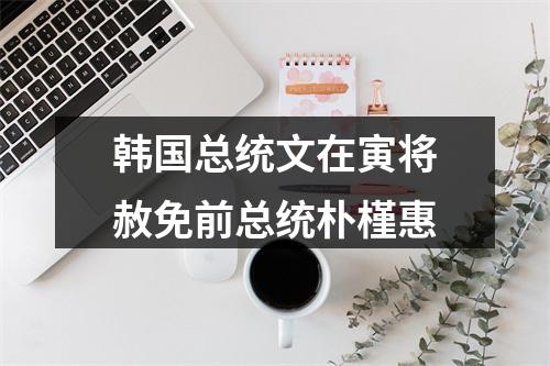 韩国总统文在寅将赦免前总统朴槿惠