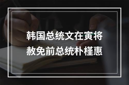 韩国总统文在寅将赦免前总统朴槿惠