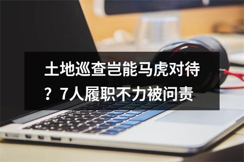 土地巡查岂能马虎对待？7人履职不力被问责