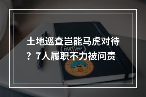 土地巡查岂能马虎对待？7人履职不力被问责
