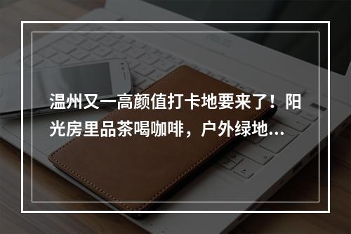 温州又一高颜值打卡地要来了！阳光房里品茶喝咖啡，户外绿地变身花木超市， ...