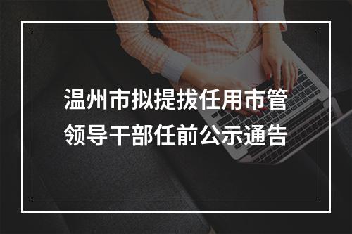 温州市拟提拔任用市管领导干部任前公示通告