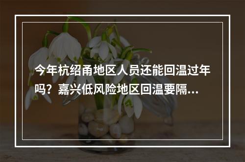 今年杭绍甬地区人员还能回温过年吗？嘉兴低风险地区回温要隔离吗？这些问题 ...