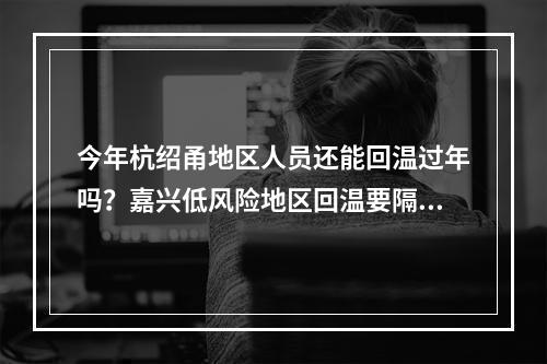 今年杭绍甬地区人员还能回温过年吗？嘉兴低风险地区回温要隔离吗？这些问题 ...