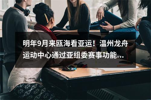 明年9月来瓯海看亚运！温州龙舟运动中心通过亚组委赛事功能验收
