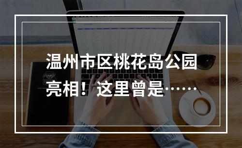 温州市区桃花岛公园亮相！这里曾是……