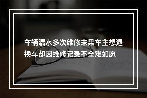 车辆漏水多次维修未果车主想退换车却因维修记录不全难如愿