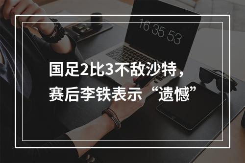 国足2比3不敌沙特，赛后李铁表示“遗憾”