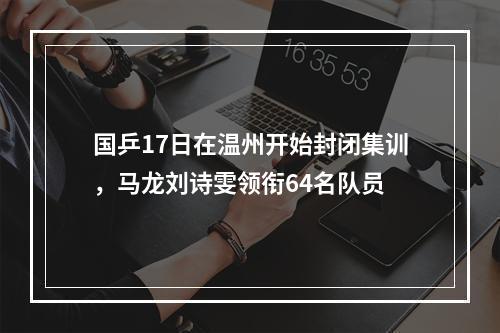 国乒17日在温州开始封闭集训，马龙刘诗雯领衔64名队员