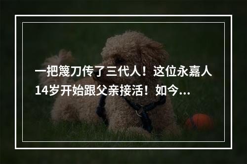 一把篾刀传了三代人！这位永嘉人14岁开始跟父亲接活！如今...