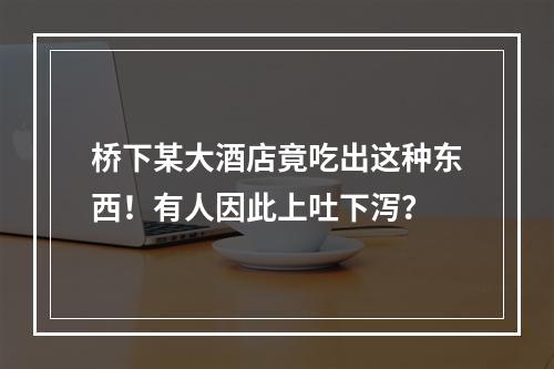 桥下某大酒店竟吃出这种东西！有人因此上吐下泻？