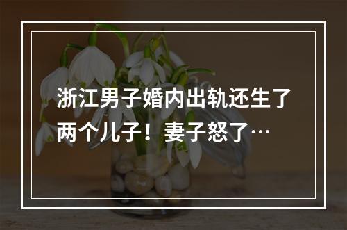 浙江男子婚内出轨还生了两个儿子！妻子怒了…