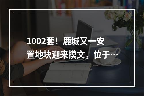 1002套！鹿城又一安置地块迎来摸文，位于…