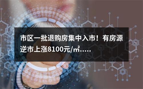 市区一批退购房集中入市！有房源逆市上涨8100元/㎡...
