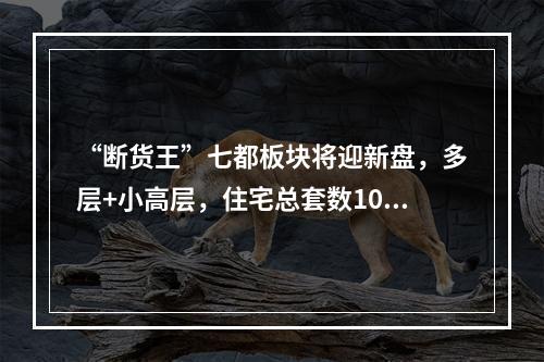 “断货王”七都板块将迎新盘，多层+小高层，住宅总套数1090套...