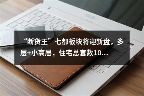 “断货王”七都板块将迎新盘，多层+小高层，住宅总套数1090套...