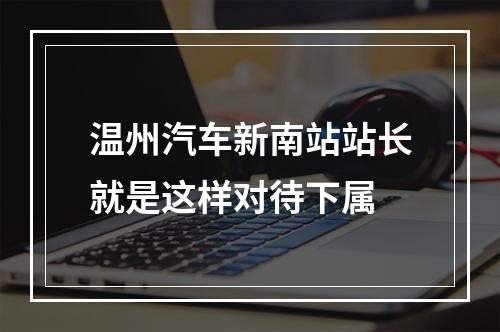温州汽车新南站站长就是这样对待下属
