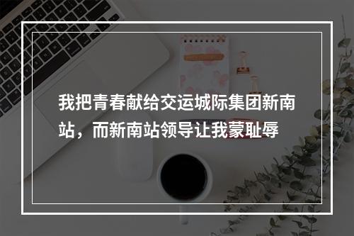 我把青春献给交运城际集团新南站，而新南站领导让我蒙耻辱
