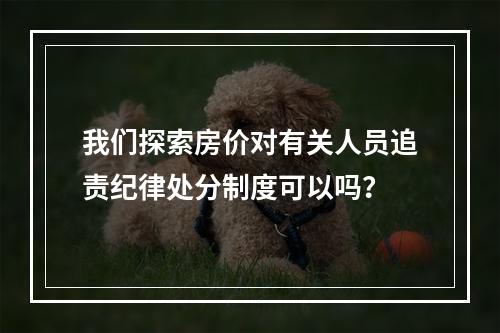 我们探索房价对有关人员追责纪律处分制度可以吗？