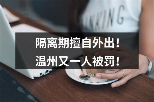 隔离期擅自外出！温州又一人被罚！
