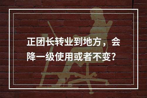 正团长转业到地方，会降一级使用或者不变？
