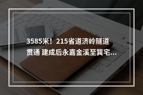 3585米！215省道济岭隧道贯通 建成后永嘉金溪至巽宅行车将从一个多小时缩至半小时