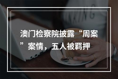 澳门检察院披露“周案”案情，五人被羁押