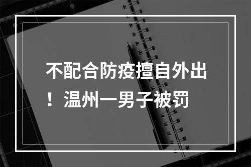 不配合防疫擅自外出！温州一男子被罚