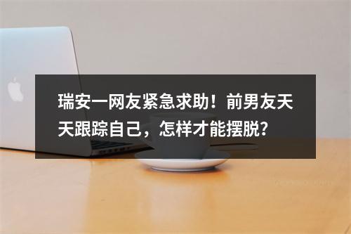瑞安一网友紧急求助！前男友天天跟踪自己，怎样才能摆脱？