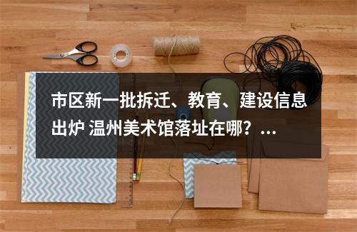 市区新一批拆迁、教育、建设信息出炉 温州美术馆落址在哪？永昌堡周边有拆迁吗？