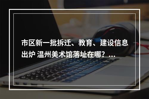 市区新一批拆迁、教育、建设信息出炉 温州美术馆落址在哪？永昌堡周边有拆迁吗？
