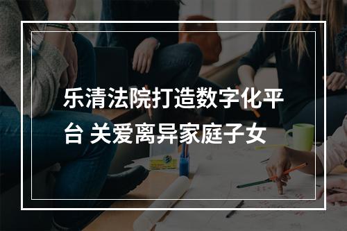 乐清法院打造数字化平台 关爱离异家庭子女