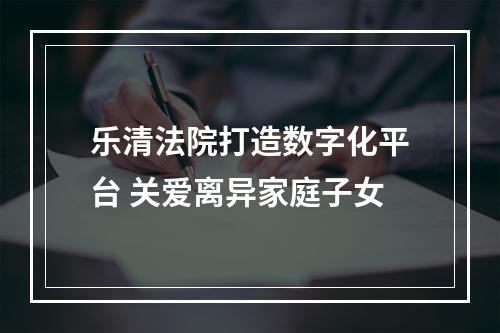乐清法院打造数字化平台 关爱离异家庭子女