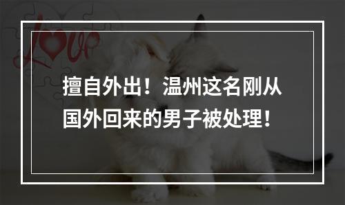 擅自外出！温州这名刚从国外回来的男子被处理！