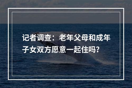 记者调查：老年父母和成年子女双方愿意一起住吗？