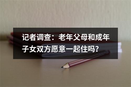 记者调查：老年父母和成年子女双方愿意一起住吗？