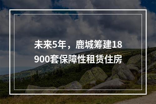 未来5年，鹿城筹建18900套保障性租赁住房