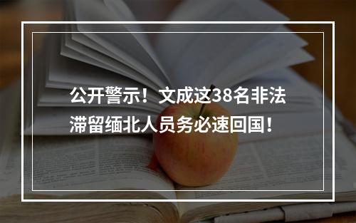 公开警示！文成这38名非法滞留缅北人员务必速回国！