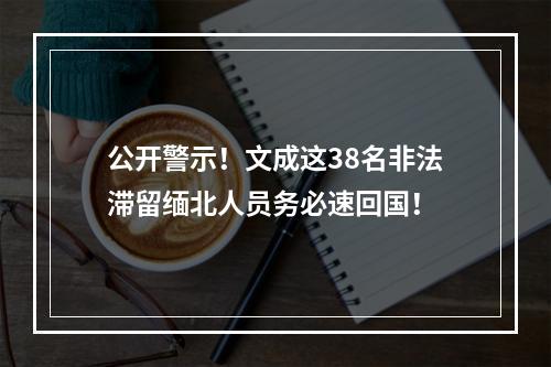 公开警示！文成这38名非法滞留缅北人员务必速回国！