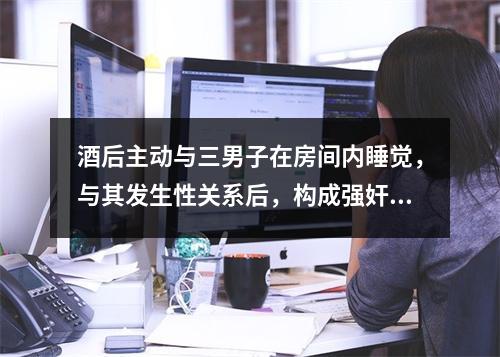 酒后主动与三男子在房间内睡觉，与其发生性关系后，构成强奸吗？