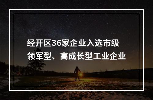 经开区36家企业入选市级领军型、高成长型工业企业