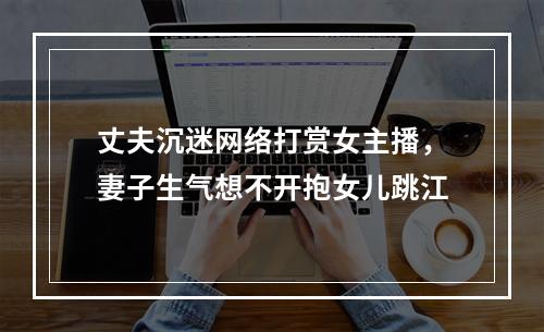 丈夫沉迷网络打赏女主播，妻子生气想不开抱女儿跳江
