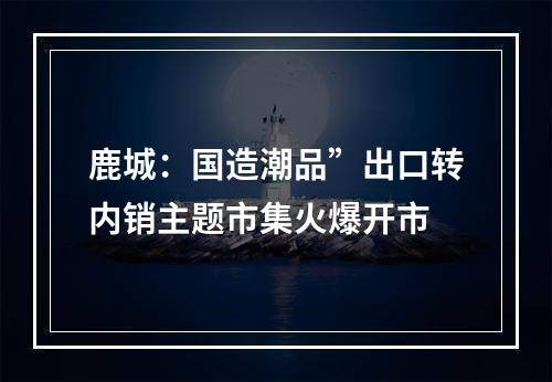 鹿城：国造潮品”出口转内销主题市集火爆开市
