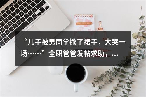 “儿子被男同学掀了裙子，大哭一场……”全职爸爸发帖求助，万名网友吵翻