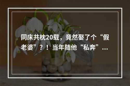 同床共枕20载，竟然娶了个“假老婆”？！当年随他“私奔”的她，干出这种事 ...